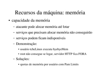 Recursos da máquina: memória
●   capacidade da memória
    –   atacante pode alocar memória até lotar
    –   serviços que precisam alocar memória não conseguirão
    –   serviços podem ficam indisponíveis 
    –   Demonstração:
         ●   usuário tcheLinux executa byebyeMem
         ●   root não consegue se logar, servidor HTTP fica FORA
    –   Soluções:
         ●   quotas de memória por usuário com Pam Limits
 