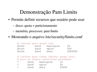 Demonstração Pam Limits
●   Permite definir recursos que usuário pode usar
    –   disco: quota + particionamento
    –   memória, processos: pam limits
●   Mostrando o arquivo /etc/security/limits.conf
         # limites para grupo root
         @root       hard    maxlogins     50
         @root       hard    nproc         500
         @root       hard    data          2000000

         # limites para todos (exceto grupo root, 
         # pois as regras anteriores precedem)
         *      hard    maxlogins     15
         *      hard    nproc         20
         *      hard    data          20000
 