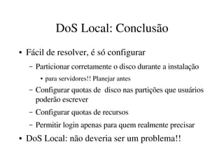 DoS Local: Conclusão
●   Fácil de resolver, é só configurar
    –   Particionar corretamente o disco durante a instalação
         ●   para servidores!! Planejar antes
    –   Configurar quotas de  disco nas partições que usuários 
        poderão escrever
    –   Configurar quotas de recursos
    –   Permitir login apenas para quem realmente precisar
●   DoS Local: não deveria ser um problema!!
 