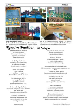Mi Colegio
Somos alumnos del Zurbarán
un colegio sin igual,
si tienes ganas de aprender
y quieres pasarlo bien,
éste es tu cole ideal.
En el colegio Zurbarán,
los niños y niñas aprenderán,
de una forma divertida
las asignaturas a estudiar.
En tus aulas aprendí
a leer, a escribir,
a dibujar y a jugar
divirtiéndome cada día sin cesar.
Los niños y niñas de 2ºA
del colegio Zurbarán
aprenden a disfrutar
jugando y cantando en PAZ.
Si vienes al colegio Zurbarán
encontrarás amig@s que nunca olvidarás.
Si te portas bien
te tratarán como un amigo fiel.
Con amor dejaré tercero
la antigua clase me gusta más
nuevos obstáculos en mi vida
tendré que superar.
Jugar y respetar
Girasol
El
20
Número 12
JUNIO 2.016
ción de los trabajos realizados durante los talleres.
Agradecemos la colaboración de todas las familias que
han participado en el desarrollo de los talleres.
Talleres Educación Infantil
El alumnado de Educación Infantil, culmina la Sema-
na Cultural dedicada a los Gremios con una exposi-
nos gusta en el cole Zurbarán.
Siempre jugamos juntos
y nos divertimos mucho.
Zurbarán, Zurbarán
en tus patios huelo a azahar,
y entre naranjos y pinos
tú siempre estarás conmigo.
Mi cole Zurbarán me ayudará a crecer,
mis compañeros y maestros me acompañarán tam-
bién.
Y cuando a 6º llegue por fin
Siempre recordaré los años donde crecí.
Los niños y niñas de 4ºA
con alegría recordarán
a los niños de 6º
cuando aprendían en el Zurbarán.
Suerte os deseamos,
y en vosotros confiamos,
los maestros y los alumnos
siempre os daremos la mano.
Estamos terminando sexto
y es cuando más pena nos da
porque nos despedimos de nuestros amigos
nos despedimos del colegio Zurbarán.
Alumnado del Colegio Zurbarán
Rincón Poético
 