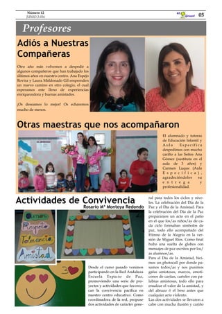 Girasol
El
Profesores
Otro año más volvemos a despedir a
algunos compañeros que han trabajado los
últimos años en nuestro centro. Ana Espejo
Rovira y Laura Maldonado Gil emprenden
un nuevo camino en otro colegio, el cual
esperamos este lleno de experiencias
enriquecedora y buenas amistades.
¡Os deseamos lo mejor! Os echaremos
mucho de menos.
Adiós a Nuestras
Compañeras
05
Número 12
JUNIO 2.016
Otras maestras que nos acompañaron
El alumnado y tutoras
de Educación Infantil y
A u l a E s p e c í f i c a
despedimos con mucho
cariño a las Seños Ana
Gómez (sustituta en el
aula de 3 años) y
Carmen Luque (Aula
E s p e c í f i c a ) ,
agradeciéndoles su
e n t r e g a y
profesionalidad.
Actividades de Convivencia ral para todos los ciclos y nive-
les. La celebración del Día de la
Paz y el Día de la Amistad. Para
la celebración del Día de la Paz
preparamos un acto en el patio
en el que los/as niños/as de ca-
da ciclo formaban símbolos de
paz, todo ello acompañado del
Himno de la Alegría en la ver-
sión de Miguel Ríos. Como final
hubo una suelta de globos con
mensajes de paz escritos por los/
as alumnos/as.
Para el Día de la Amistad, hici-
mos un photocall por donde pa-
samos todos/as y nos pusimos
gafas amistosas, marcos, emoti-
conos de caritas, carteles con pa-
labras amistosas, todo ello para
ensalzar el valor de la amistad, y
del abrazo ó el beso antes que
cualquier acto violento.
Las dos actividades se llevaron a
cabo con mucha ilusión y cariño
Desde el curso pasado venimos
participando en la Red Andaluza
Escuela Espacio de Paz,
promoviendo una serie de pro-
yectos y actividades que favorez-
can la convivencia pacífica en
nuestro centro educativo. Como
coordinadora de la red, propuse
dos actividades de carácter gene-
Rosario Mª Montoya Redondo
 