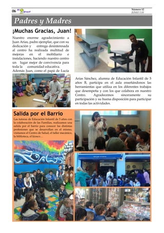 Padres y Madres
Girasol
El
06
Número 12
JUNIO 2.01
¡Muchas Gracias, Juan!
Nuestro enorme agradecimiento a
Juan Arias, padre ejemplar, que con su
dedicación y entrega desinteresada
al centro ha realizada multitud de
mejoras en el mobiliario e
instalaciones, haciendo nuestro centro
un lugar mejor de convivencia para
toda la comunidad educativa.
Además Juan, como el papá de Lucía
Arias Sánchez, alumna de Educación
Infantil de 5 años B, participa en el au- Arias Sánchez, alumna de Educación Infantil de 5
años B, participa en el aula enseñándonos las
herramientas que utiliza en los diferentes trabajos
que desempeña y con los que colabora en nuestro
Centro. Agradecemos sinceramente su
participación y su buena disposición para participar
en todas las actividades.
Las tutoras de Educación Infantil de 5 años con
la colaboración de las Familias, realizamos una
salida por el barrio para conocer las distintas
profesiones que se desarrollan en el mismo,
visitamos el Centro de Salud, el taller mecánico,
la biblioteca, el kiosco…
Salida por el Barrio
 