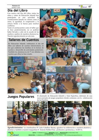 Girasol
El
Talleres de Cuentos
07
Número 12
JUNIO 2.016
Con motivo del Día del Libro, todos los
niños y niñas de Educación Infantil han
participado en una actividad de
cuentacuentos basado en valores como el
amor, la igualdad, la cooperación y la
astucia frente a la fuerza para resolver
conflictos.
Tanto el cuentacuentos como el taller que
se hizo posteriormente, no se podrían
haber llevado a cabo sin la ayuda de las
madres y padres de nuestros alumnos/as.
Nuestro agradecimiento un año más.
Girasol
El EDITA: C.P. ZURBARÁN DE SEVILLA IMPRESIÓN: ALBATIA MAQUETACIÓN: ANTONIO ROBLES FRÍAS
COORDINADORA: Dª JULIA CABALLERO BARATA
REDACCIÓN: C.P. ZURBARÁN DE SEVILLA. Barriada de la Oliva, s/n. 41013—SEVILLA. e-mail: 41004460.periodicoelgirasol@hotmail.com
Agradecimientos: La coordinadora Dª. Julia Caballero Barata, agradece la colaboración a nuestros alumnos y
alumnas y también a nuestro maquetista D. Antonio Robles Frías, profesores y profesoras, y A.M.P.A.
Día del Libro
En Educación Infantil, celebramos el día del
libro con talleres de cuentos internivelares, en
los que colaboran las familias en la lectura de
cuentos y desarrollo de actividades posteriores.
También los alumnos/as de 3º nos deleitan con
cuentos que ellos/as han creado.
Juegos Populares El alumnado de Educación Infantil y Aula Específica, disfrutan de una
nueva jornada de juegos populares donde contamos con la colaboración
de las Familias.
 