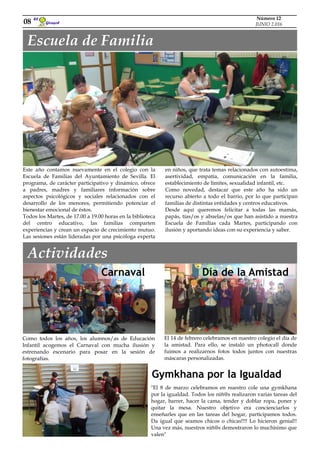 Girasol
El
Como todos los años, los alumnos/as de Educación
Infantil acogemos el Carnaval con mucha ilusión y
estrenando escenario para posar en la sesión de
fotografías.
08
Número 12
JUNIO 2.016
Este año contamos nuevamente en el colegio con la
Escuela de Familias del Ayuntamiento de Sevilla. El
programa, de carácter participativo y dinámico, ofrece
a padres, madres y familiares información sobre
aspectos psicológicos y sociales relacionados con el
desarrollo de los menores, permitiendo potenciar el
bienestar emocional de éstos.
Todos los Martes, de 17.00 a 19.00 horas en la biblioteca
del centro educativo, las familias comparten
experiencias y crean un espacio de crecimiento mutuo.
Las sesiones están lideradas por una psicóloga experta
Escuela de Familia
en niños, que trata temas relacionados con autoestima,
asertividad, empatía, comunicación en la familia,
establecimiento de límites, sexualidad infantil, etc.
Como novedad, destacar que este año ha sido un
recurso abierto a todo el barrio, por lo que participan
familias de distintas entidades y centros educativos.
Desde aquí queremos felicitar a todas las mamás,
papás, tías/os y abuelas/os que han asistido a nuestra
Escuela de Familias cada Martes, participando con
ilusión y aportando ideas con su experiencia y saber.
Actividades
Carnaval
El 14 de febrero celebramos en nuestro colegio el día de
la amistad. Para ello, se instaló un photocall donde
fuimos a realizarnos fotos todos juntos con nuestras
máscaras personalizadas.
Día de la Amistad
"El 8 de marzo celebramos en nuestro cole una gymkhana
por la igualdad. Todos los niñ@s realizaron varias tareas del
hogar, barrer, hacer la cama, tender y doblar ropa, poner y
quitar la mesa. Nuestro objetivo era concienciarlos y
enseñarles que en las tareas del hogar, participamos todos.
Da igual que seamos chicos o chicas!!!! Lo hicieron genial!!
Una vez más, nuestros niñ@s demostraron lo muchísimo que
valen"
Gymkhana por la Igualdad
 