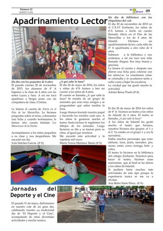 Girasol
El
Apadrinamiento Lector
09
Número 12
JUNIO 2.016
Un día con los pequeños de 4 años
El pasado viernes 20 de noviembre
de 2015, los alumnos de 4º A
bajamos a la clase de 4 años con las
seños Laura y Sara. A mí me tocó
apadrinar a Sergio junto con mi
compañera de clase, Cristina.
Le leímos el cuento de Alicia en el
País de las Maravillas. Le hicimos
preguntas sobre el texto, coloreamos
una ficha y cuando terminamos, le
leímos otro cuento titulado Los
Monstruos de la Noche.
Acompañamos a los niños pequeños
a su clase y nos despedimos. Me
encantó ese día.
Iván Sánchez García. (4ºA)
¿A qué sabe la luna?
El día 24 de mayo de 2016, los niños
y niñas de 4ºA fuimos a leer un
cuento a los niños de 4 años.
El cuento se llamaba ¿A qué sabe la
luna? Se trataba de un grupo de
animales que eran muy amigos y se
preguntaban qué sabor tendría la
luna.
Luego íbamos leyendo nuestro papel
y haciendo los sonidos cada uno. A
los niños le gustaron mucho el
teatro, hasta incluso le regalamos los
dibujos de los animales. Luego
hicieron su fila y se fueron para su
clase, al igual que nosotros.
Me encantó esta actividad y la
repetiría mil veces.
María Teresa Martínez María (4ºA)
Un día de biblioteca con los
chiquitines del cole
El día 20 de noviembre de 2015 en
el C.E.I.P Zurbarán, los niños de
4ºA fuimos a leerle un cuento
llamado Alicia en el País de las
Maravillas a los de 4 años de
Infantil. Hicimos un
apadrinamiento lector, cada niño de
4º A apadrinaba a otro niño de 4
años.
Subimos a la biblioteca y nos
sentamos, a mí me tocó una niña
llamada Alegría. Era muy buena y
graciosa.
Le leímos el cuento y después nos
dieron una ficha para colorear con
los niños/as. Le enseñamos cómo
se coloreaba y le ayudamos tanto a
subir como a bajar las escaleras.
La verdad que me gustó mucho la
actividad.
Adrián Reina Prado (4ºA)
El día 24 de mayo de 2016 los niños
de 4º A hicimos un teatro a los niños
de infantil de 4 años. El teatro se
llamaba ¿A qué sabe la luna?
A los niños de Infantil les gustó
mucho el teatro que hicimos,
nosotros hicimos dos grupos: el 1 y
el 2. Yo estaba en el grupo 1 y era la
narradora.
Había muchos personajes que eran:
elefante, luna, jirafa, narrador, pez,
mono, ratón, zorro, tortuga, león y
cebra.
El teatro lo hicimos en la biblioteca
del colegio Zurbarán. Nosotros para
hacer el teatro, hicimos unas
marionetas que al final se las dimos
a los niños de Infantil.
Si pudiera haría muchas más
actividades de este tipo porque la
experiencia nunca se me va a
olvidar.
Ana Belén Nieto Pérez. (4ºA)
El pasado 31 de mayo, disfrutamos
en nuestro cole de un gran día,
celebrando nuestro ya tradicional
día de "El Deporte y el Cine",
acompañado de otras divertidas
actividades y mucha música.
Jornadas del
Deporte y el Cine
 