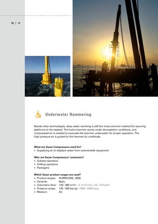 | 11
10
Underwater Hammering
Beside other technologies, deep water ramming is still the most common method for securing
platforms to the seabed. The hydro-hammer works under atmospheric conditions, and
compressed air is needed to evacuate the hammer underwater for proper operation. The
high pressure air is guided to the hammer by umbilicals.
What are Sauer Compressors used for?
■
■ Supplying air to displace water from submersible equipment
Who are Sauer Compressors’ customers?
■
■ Subsea operators
■
■ Drilling operators
■
■ Packagers
Which Sauer product ranges are used?
■
■ Product ranges: HURRICANE, 5000
■
■ Variants: Basic
■
■ Volumetric flow: 120–360 m³/h | 2–6 m³/min |70–210 scfm
■
■ Pressure range: 120–350 bar(g) |1800–5000 psig
■
■ Medium: Air
 