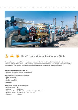 High Pressure Nitrogen Boosting up to 500 bar
Many applications in the offshore world require nitrogen, which is mostly used for blanketing in order to prevent ­
an
explosive ambient. Sauer offers a wide variety of boosters for such applications. The nitrogen gas is produced by
­
membranes or PSA systems and Sauer compressors are used to store the gas at a higher pressure.
What are Sauer Compressors used for?
■
■ Boosting nitrogen to a higher pressure level
Who are Sauer Compressors’ customers?
■
■ OEM companies
■
■ Shipping companies
■
■ Drilling companies
■
■ Packagers
Which Sauer product ranges are used?
■
■ Product ranges: All
■
■ Variants: 		BasBooster
■
■ Volumetric flow: 20–400 m³/h | 0.3–6.6 m³/min |12–230 scfm
■
■ Pressure range: 40–500 bar(g) | 580–7250 psig
■
■ Medium:		Nitrogen
 