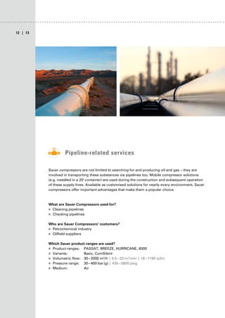 | 13
12
Pipeline-related services
Sauer compressors are not limited to searching for and producing oil and gas – they are
involved in transporting these substances via pipelines too. Mobile compressor solutions
(e.g. installed in a 20' container) are used during the construction and subsequent operation
of these supply lines. Available as customised solutions for nearly every environment, Sauer
compressors offer important advantages that make them a popular choice.
What are Sauer Compressors used for?
■
■ Cleaning pipelines
■
■ Checking pipelines
Who are Sauer Compressors’ customers?
■
■ Petrochemical industry
■
■ Oilfield suppliers
Which Sauer product ranges are used?
■
■ Product ranges: PASSAT, BREEZE, HURRICANE, 6000
■
■ Variants: Basic, ComSilent
■
■ Volumetric flow: 30–2000 m³/h | 0.5–33 m³/min | 18–1180 scfm
■
■ Pressure range: 30–400 bar(g) | 435–5800 psig
■
■ Medium: Air
 