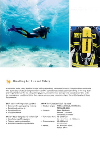 Breathing Air, Fire and Safety
In situations where safety depends on high product availability, robust high-pressure compressors are imperative.
This is precisely why Sauer compressors are used for applications such as ­
supplying breathing air for deep divers
or diving chambers or for fire-extinguishing systems, where they may be required to operate at any time under
the most extreme conditions. Rather than making compromises, customers rely on the certified quality of Sauer
Compressors.
What are Sauer Compressors used for?
■
■ Stationary fire-extinguishing systems
■
■ Supplying breathing air
■
■ Supplying Nitrox
■
■ Supplying Heliox
Who are Sauer Compressors’ customers?
■
■ Manufacturers of fire systems
■
■ Platform equipment suppliers
■
■ Manufacturers of diving chambers
Which Sauer product ranges are used?
■
■ Product ranges: PASSAT, BREEZE, HURRICANE,
TORNADO, 6000
■
■ Variants: Basic, BasBreath,
BasSeal, ComSilent,
ComBreath, ComSeal
■
■ Volumetric flow: 10–2000 m³/h
0.2–33 m³/min | 6–1200 scfm
■
■ Pressure range: 40–400 bar(g)
80–5800 psig
■
■ Media: Air, Nitrogen, Argon, 		
Heliox, Nitrox
 