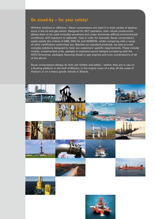 On stand-by – for your safety!
Whether onshore or offshore – Sauer compressors are used in a wide variety of applica-
tions in the oil and gas sector. Designed for 24/7 operation, their robust construction
allows them to be used (virtually) anywhere and under extremely difficult environmental
conditions, with exposure to saltwater, heat or cold, for example. Sauer compressors
easily satisfy the criteria of ABS, DNV-GL and NORSOK, whilst complying with a range
of other certification authorities too. Besides our standard products, we also provide
complex solutions designed to meet our customers’ specific requirements. These include
mobile, containerised units, gastight or explosion-proof designs complying with the
ATEX Directives, packages featuring diesel or gas engines and even combinations of all
of the above.
Sauer compressors always do their job reliably and safely – wether they are in use on
a floating platform in the Gulf of Mexico, in the engine room of a ship off the coast of
Vietnam or on a heavy goods vehicle in Siberia.
 