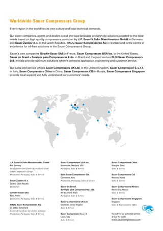 Worldwide Sauer Compressors Group
Every region in the world has its own culture and local technical demands.
Our sister companies, agents and dealers speak the local language and provide solutions adapted to the local
needs based on high quality compressors produced by J.P. Sauer & Sohn Maschinenbau GmbH in Germany
and Sauer Žandov A.s. in the Czech Republic. HAUG Sauer Kompressoren AG in Switzerland is the centre of
excellence for oil-free solutions in the Sauer Compressors Group.
Sauer’s own companies Girodin-Sauer SAS in France, Sauer Compressors USA Inc. in the United States,
Sauer do Brasil – Serviços para Compressores Ltda. in Brazil and the joint venture ELGI Sauer Compressors
Ltd. in India provide optimum solutions when it comes to ­
application engineering and customer service.
Our sales and service offices Sauer Compressors UK Ltd. in the United Kingdom, Sauer Compressori S.u.r.l.
in Italy, Sauer Compressors China in China, Sauer Compressors CIS in Russia, Sauer Compressors Singapore
provide local support and fully understand our customers’ needs.
J.P. Sauer & Sohn Maschinenbau GmbH
Kiel, Germany
Headquarters and Centre of Excellence of the
Sauer Compressors Group
Production, Packaging, Sales & Service
Sauer Žandov A.s.
Žandov, Czech Republic
Production
Girodin-Sauer SAS
Paris, France
Production, Packaging, Sales & Service
HAUG Sauer Kompressoren AG
St. Gallen, Switzerland
Centre of Excellence for oil-free solutions
Production, Packaging, Sales & Service
Sauer Compressors USA Inc.
Stevensville, Maryland, USA
Packaging, Sales & Service
ELGI Sauer Compressors Ltd.
Coimbatore, India
Production, Packaging, Sales & Service
Sauer do Brasil
Serviços para Compressores Ltda.
Rio de Janeiro, Brazil
Packaging, Sales & Service
Sauer Compressors UK Ltd.
Colchester, United Kingdom
Sales & Service
Sauer Compressori S.u.r.l.
Lecco, Italy
Sales & Service
Sauer Compressors China
Shanghai, China
Sales & Service
Sauer Compressors CIS
Moscow, Russia
Sales & Service
Sauer Compressors Mexico
Mexico City, Mexico
Sales & Service
Sauer Compressors Singapore
Singapore
Sales & Representative Office
You will find our authorized partners
all over the world:
www.sauercompressors.com
 