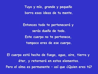 Tuyo y mío, grande y pequeño
borra esas ideas de tu mente.
Entonces todo te pertenecerá y
serás dueño de todo.
Este cuerpo no te pertenece,
tampoco eres de ese cuerpo.
El cuerpo está hecho de fuego, agua, aire, tierra y
éter, y retornará en estos elementos.
Pero el alma es permanente – así que ¿Quien eres tú?
 