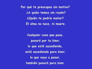 Por qué te preocupas sin motivo?
¿A quién temes sin razón?
¿Quién te podría matar?
El alma no nace, ni muere.
Cualquier cosa que pase,
pasará por tu bien;
lo que esté sucediendo,
está sucediendo para bien;
lo que vaya a pasar,
también pasará para bien.
 