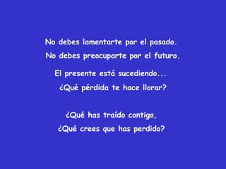 No debes lamentarte por el pasado.
No debes preocuparte por el futuro.
El presente está sucediendo...
¿Qué pérdida te hace llorar?
¿Qué has traído contigo,
¿Qué crees que has perdido?
 