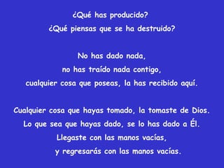 ¿Qué has producido?
¿Qué piensas que se ha destruido?
No has dado nada,
no has traído nada contigo,
cualquier cosa que poseas, la has recibido aquí.
Cualquier cosa que hayas tomado, la tomaste de Dios.
Lo que sea que hayas dado, se lo has dado a Él.
Llegaste con las manos vacías,
y regresarás con las manos vacías.
 