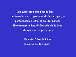 Cualquier cosa que poseas hoy,
pertenecía a otra persona el día de ayer, y
pertenecerá a otra el día de mañana.
Erróneamente has disfrutado de la idea
de que eso te pertenece
Es esta falsa felicidad
la causa de tus penas.
 