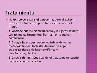    No existe cura para el glaucoma, pero sí existen
    diversos tratamientos para frenar el avance del
    mismo:
    1.Medicación: los medicamentos y las gotas oculares
    son remedios frecuentes. Normalmente suelen
    combinarse.
    2.Cirugía láser: aquí podemos hablar de varios
    métodos: trabeculoplastia de láser de argón,
    trabeculoplastia de láser periférica y
    ciclofotocoagulación.
    3.Cirugía de incisión: cuando el glaucoma no puede
    tratarse con medicación.
 