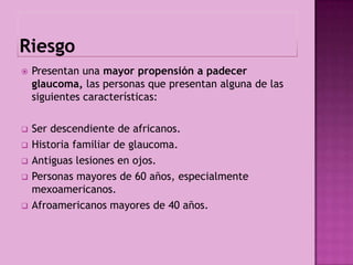    Presentan una mayor propensión a padecer
    glaucoma, las personas que presentan alguna de las
    siguientes características:

   Ser descendiente de africanos.
   Historia familiar de glaucoma.
   Antiguas lesiones en ojos.
   Personas mayores de 60 años, especialmente
    mexoamericanos.
   Afroamericanos mayores de 40 años.
 