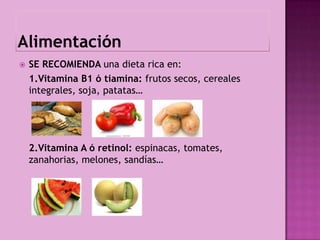    SE RECOMIENDA una dieta rica en:
    1.Vitamina B1 ó tiamina: frutos secos, cereales
    integrales, soja, patatas…




    2.Vitamina A ó retinol: espinacas, tomates,
    zanahorias, melones, sandías…
 