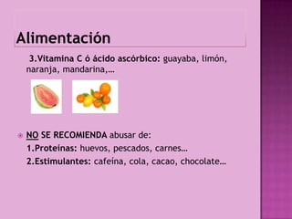 3.Vitamina C ó ácido ascórbico: guayaba, limón,
    naranja, mandarina,…




   NO SE RECOMIENDA abusar de:
    1.Proteínas: huevos, pescados, carnes…
    2.Estimulantes: cafeína, cola, cacao, chocolate…
 