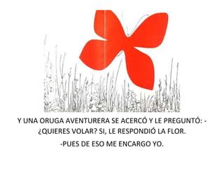 Y UNA ORUGA AVENTURERA SE ACERCÓ Y LE PREGUNTÓ: -
¿QUIERES VOLAR? SI, LE RESPONDIÓ LA FLOR.
-PUES DE ESO ME ENCARGO YO.
 