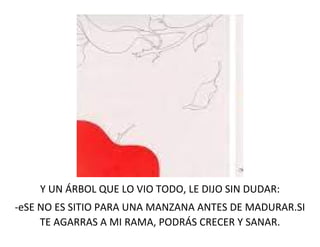 Y UN ÁRBOL QUE LO VIO TODO, LE DIJO SIN DUDAR:
-eSE NO ES SITIO PARA UNA MANZANA ANTES DE MADURAR.SI
TE AGARRAS A MI RAMA, PODRÁS CRECER Y SANAR.
 