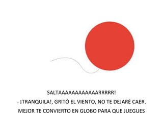 SALTAAAAAAAAAAAARRRRR!
- ¡TRANQUILA!, GRITÓ EL VIENTO, NO TE DEJARÉ CAER.
MEJOR TE CONVIERTO EN GLOBO PARA QUE JUEGUES
 