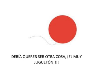 DEBÍA QUERER SER OTRA COSA, ¡EL MUY
JUGUETÓN!!!!
 