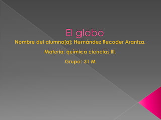 El globo Nombre del alumno[a]: Hernández Recoder Arantza. Materia: química ciencias lll. Grupo: 31 M 