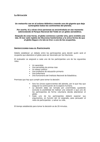 LA SITUACIÓN



Un meteorito cae en el océano Atlántico creando una ola gigante que deja
             sumergidos todos los continentes del planeta.

  Por suerte, tú y otras cinco personas os encontrabais en ese momento
   sobrevolando el Parque Nacional del Teide en un globo aerostático.

Después de unas horas, el globo comienza a perder aire, pero avistáis una
isla. El mar está repleto de tiburones hambrientos y la única forma de que
          el globo llegue a la isla es tirar a uno de los ocupantes.



INSTRUCCIONES PARA EL PARTICIPANTE

Debéis establecer un debate entre los participantes para decidir quién será el
ocupante que abandone el globo para ser devorado por los tiburones.

El evaluador os asignará a cada uno de los participantes uno de los siguientes
roles:

                    Un sacerdote
                    Una periodista de prensa rosa
                    Un asesor político
                    Una profesora de educación primaria
                    Una enfermera
                    Una funcionaria del Instituto Nacional de Estadística.

Premisas que hay que cumplir para tomar la decisión:

                    Sois los únicos supervivientes del planeta, por lo que hay que
                     asegurar la continuación de la especie humana.
                    La decisión debe ser tomada por unanimidad, quedando
                     excluida la posibilidad de realizar una votación o que uno de
                     los participantes de forma voluntaria decida abandonar el
                     globo.
                    Cada uno de los participantes deberá exponer sus
                     argumentos, en función del rol asignado, para persuadir al
                     resto de participantes y salvar su vida.


El tiempo establecido para tomar la decisión es de 20 minutos.
 