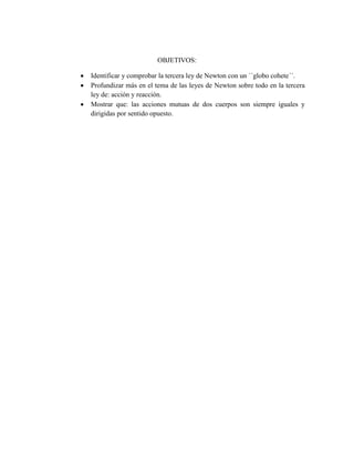 OBJETIVOS:




Identificar y comprobar la tercera ley de Newton con un ´´globo cohete´´.
Profundizar más en el tema de las leyes de Newton sobre todo en la tercera
ley de: acción y reacción.
Mostrar que: las acciones mutuas de dos cuerpos son siempre iguales y
dirigidas por sentido opuesto.

 