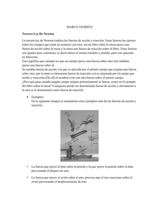 MARCO TEORICO
Tercera Ley De Newton
La tercera ley de Newton explica las fuerzas de acción y reacción. Estas fuerzas las ejercen
todos los cuerpos que están en contacto con otro, así un libro sobre la mesa ejerce una
fuerza de acción sobre la mesa y la mesa una fuerza de reacción sobre el libro. Estas fuerzas
son iguales pero contrarias; es decir tienen el mismo modulo y sentido, pero son opuestas
en dirección.
Esto significa que siempre en que un cuerpo ejerce una fuerza sobre otro este también
ejerce una fuerza sobre él.
Se nombra fuerza de acción a la que es ejercida por el primer cuerpo que origina una fuerza
sobre otro, por lo tanto se denomina fuerza de reacción a la es originada por el cuerpo que
recibe y reacciona (De allí el nombre) con esta otra fuerza sobre el primer cuerpo.
¿Pero qué pasa cuando ningún cuerpo origino primariamente la fuerza, como en el ejemplo
del libro sobre la mesa? Cualquiera puede ser denominada fuerza de acción y obviamente a
la otra se le denominará como fuerza de reacción.


Ejemplos:
En la siguiente imagen se encuentran cinco ejemplos más de las fuerzas de acción y
reacción:

•

La fuerza que ejerce la bala sobre la pistola y la que ejerce la pistola sobre la bala
provocando el disparo de esta.

•

La fuerza que ejerce el avión sobre el aire, provoca que el aire reaccione sobre el
avión provocando el desplazamiento de este.

 