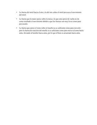 •

La fuerza del misil hacia el aire y la del aire sobre el misil provoca el movimiento
del misil.

•

La fuerza que la mano ejerce sobre la mesa y la que esta ejerce de vuelta no da
como resultado el movimiento debido a que las fuerzas son muy leves como para
provocarlo.

•

La fuerza que ejerce el remo sobre el muelle no es suficiente como para moverlo
pero la fuerza de reacción del muelle si es suficiente como para mover al remo hacia
atrás, llevando al hombre hacia atrás, por lo que el bote es arrastrado hacia atrás.

 