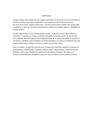 HIPOTESIS
Lo que estamos observando con este simple experimento es la tercera ley de movimiento de
Newton (acción y reacción) en desarrollo y en conjunto con la ley de conservación
del momentum lineal. Según el gran Isaac, con toda acción ocurre siempre una acción igual
y contraria, es decir, las acciones mutuas de dos cuerpos son siempre iguales y dirigidas por
sentido opuesto.
En este experimento, el aire sale del globo (acción) y el globo se mueve hacia adelante
(reacción). A medida que el aire va saliendo del globo, la energía genera un movimiento
hacia adelante llamado empuje. Este empuje proviene de la energía del globo al expulsar el
aire fuera y variables como el tamaño o la forma del globo, así como la cantidad de aire que
expulsa, harán que el empuje sea mayor o menor que en otros casos.
Entre la cuerda y el tubo hay fricción, pero al tratarse de materiales elásticos, la fricción es
prácticamente insignificante y el globo cohete se mueve. Básicamente, se trata del mismo
principio sobre el que trabajan los cohetes que mandamos al espacio. Se utiliza (o se
quema) combustible para propulsar la parte de atrás con fuerza y así el cohete se mueve.

 
