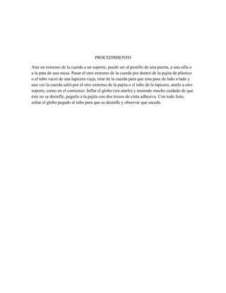 PROCEDIMIENTO
Atar un extremo de la cuerda a un soporte, puede ser al pestillo de una puerta, a una silla o
a la pata de una mesa. Pasar el otro extremo de la cuerda por dentro de la pajita de plástico
o el tubo vació de una lapicera vieja, tirar de la cuerda para que ésta pase de lado a lado y
una vez la cuerda salió por el otro extremo de la pajita o el tubo de la lapicera, atarlo a otro
soporte, como en el comienzo. Inflar el globo (sin atarlo) y teniendo mucho cuidado de que
éste no se desinfle, pegarlo a la pajita con dos trozos de cinta adhesiva. Con todo listo,
soltar el globo pegado al tubo para que se desinfle y observar qué sucede.

 