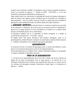 Cuando existe suficiente cantidad de glucógeno, este en forma retrograda comienza a
frenar la conversión de glucosa 1 – fosfato en UDP – GLUCOSA y la de este
metabolito en glucógeno inhibiendo las respectivas ez.
Sigue siendo motivo de controversia la capacidad del miocito de producir glucógeno a
partir de lactato, pues algunos autores consideran que en el musculo no se produce la
gluconeogénesis, otros en cambio creen que cuando ese tejido tiene poca cantidad de
glucógeno y gran cantidad de lactato, este último puede dar origen al primero.
b) GLUCOGENO HEPATICO:En principal fuente es la glucosa sanguínea que procede
de los alimentos. A diferencia de lo que ocurre en el musculo, aquí en el hepatocito la
glucosa de la sangre penetra en él sin necesidad de la insulina, en su interior dicha
hexosa es fosforilada gracias a la ez. Glucosinasa.
El glucógeno hepático que se va formando en forma retrograda va a inhibir la
conversión de más glucosa 1 – P en UDP – glucosa.
El hígado posee otra fuente alternativa para producir glucógeno, como es la
gluconeogénesis, donde diferentes sustancias no glucosidasas, pueden producir glucosa
6 – fosfatasa, utilizándose a este metabolito para genera glucógeno.
                                 GLUCOGENOLISIS
Es el proceso inverso a la síntesis del glucógeno, pero es mucho más diferente o corto,
pues no son necesarios tantos pasos como los de la gluconeogénesis.
Ocurre principalmente en el hígado. Solo cuando el glucógeno hepático se ha agotado,
se empieza a degradar el glucógeno muscular.
                        PASOS DE LA GLUCOGENOLISIS
1.- Se inicia con el desprendimiento de un mol. De G. desde uno de los extremos de
alguna de las ramas de glucógeno. Esto se logra gracias a la reacción de la ez.
Glucógeno fosforilasa (más conocida como fosforilación sola), que va a atacar uno de
los extremos del glucógeno mediante fosforilación, dando lugar a la formación de
glucosa 1 – fosfato.
 