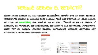 PERQUÈ SERVEIX EL REDACTA?
Quan hagis entrat al teu correu electrònic veuràs que et posa redacta,
serveix per enviar-li alguna cosa a algú, però has d’enviar-li algo llarg
no com un whatsApp, per això hi ha el xat . També hi ha la safata d’
entrada, la paperera, els esborranys, els enviats, els destacats, importants,
xats, tot el correu, correu brossa, categories, cercles, gestiona les
etiquetes i crear una etiqueta nova.
 