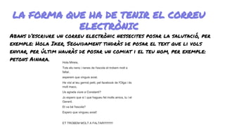 LA FORMA QUE HA DE TENIR EL CORREU
ELECTRÒNIC
Abans d’escriure un correu electrònic nessecites posar la salutació, per
exemple: Hola Iker, Seguidament tindràs de posar el text que li vols
enviar, per últim hauràs de posar un comiat i el teu nom, per exemple:
petons Ainara. Hola Mireia,
Tots els nens i nenes de l'escola et trobem molt a
faltar,
esperem que vinguis aviat.
He vist al teu germà petit, pel facebook de l'Olga i és
molt maco,
Us agrada viure a Constantí?
Jo espero que sí i que hagueu fet molts amics, tu i el
Gerard.
Et va bé l'escola?
Espero que vingueu aviat!
ET TROBEM MOLT A FALTAR!!!!!!!!!!!
 