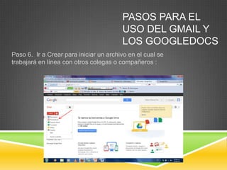 PASOS PARA EL
                                        USO DEL GMAIL Y
                                        LOS GOOGLEDOCS
Paso 6. Ir a Crear para iniciar un archivo en el cual se
trabajará en línea con otros colegas o compañeros :
 