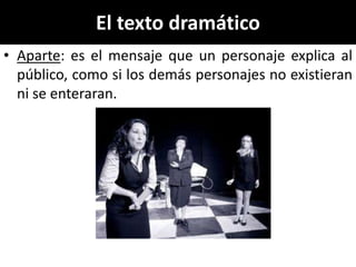 El texto dramático
• Aparte: es el mensaje que un personaje explica al
  público, como si los demás personajes no existieran
  ni se enteraran.
 