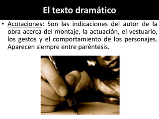 El texto dramático
• Acotaciones: Son las indicaciones del autor de la
  obra acerca del montaje, la actuación, el vestuario,
  los gestos y el comportamiento de los personajes.
  Aparecen siempre entre paréntesis.
 