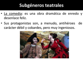 Subgéneros teatrales
• La comedia: es una obra dramática de enredo y
  desenlace feliz.
• Sus protagonistas son, a menudo, antihéroes de
  carácter débil y cobardes, pero muy ingeniosos.
 