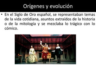 Orígenes y evolución
• En el Siglo de Oro español, se representaban temas
  de la vida cotidiana, asuntos extraídos de la historia
  o de la mitología y se mezclaba lo trágico con lo
  cómico.
 