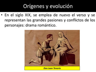 Orígenes y evolución
• En el siglo XIX, se emplea de nuevo el verso y se
  representan las grandes pasiones y conflictos de los
  personajes: drama romántico.




                        Don Juan Tenorio
 