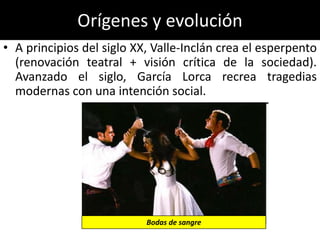 Orígenes y evolución
• A principios del siglo XX, Valle-Inclán crea el esperpento
  (renovación teatral + visión crítica de la sociedad).
  Avanzado el siglo, García Lorca recrea tragedias
  modernas con una intención social.




                           Bodas de sangre
 