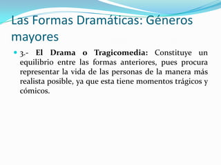 Las Formas Dramáticas: Géneros
mayores
 3.- El Drama o Tragicomedia: Constituye un
 equilibrio entre las formas anteriores, pues procura
 representar la vida de las personas de la manera más
 realista posible, ya que esta tiene momentos trágicos y
 cómicos.
 