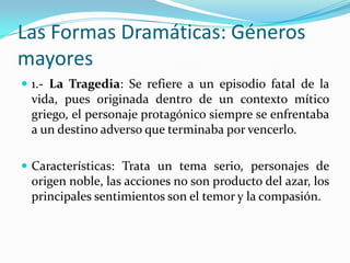 Las Formas Dramáticas: Géneros
mayores
 1.- La Tragedia: Se refiere a un episodio fatal de la
 vida, pues originada dentro de un contexto mítico
 griego, el personaje protagónico siempre se enfrentaba
 a un destino adverso que terminaba por vencerlo.

 Características: Trata un tema serio, personajes de
 origen noble, las acciones no son producto del azar, los
 principales sentimientos son el temor y la compasión.
 