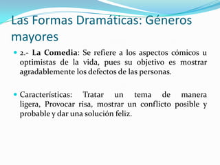 Las Formas Dramáticas: Géneros
mayores
 2.- La Comedia: Se refiere a los aspectos cómicos u
  optimistas de la vida, pues su objetivo es mostrar
  agradablemente los defectos de las personas.

 Características:   Tratar un tema de manera
  ligera, Provocar risa, mostrar un conflicto posible y
  probable y dar una solución feliz.
 