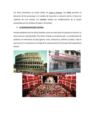 Las obras dramáticas se suelen dividir en actos y escenas. Los actos permiten el
descanso de los personajes y el cambio de escenario y vestuario (como si fuese los
capítulos de una novela). Las escenas señalan las modificaciones de la acción
provocadas por los cambios de lugar o de tiempo.
B. LA REPRESENTACIÓN TEATRAL.
Aunque podamos leer las obras teatrales, estas se crean para ser puestas en escena, es
decir, para ser representadas. Por tanto, el texto se caracteriza por su combinación de
palabras con elementos visuales (gestos, luces, vestuario) y auditivos (ruidos). Todo lo
que ocurre en el escenario a lo largo de la representación forma parte del espectáculo
teatral.
 