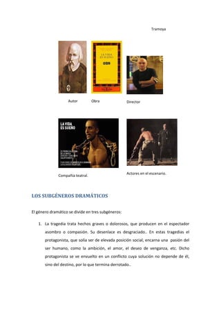 Tramoya
Autor Obra Director
Compañía teatral.
Actores en el escenario.
LOS SUBGÉNEROS DRAMÁTICOS
El género dramático se divide en tres subgéneros:
1. La tragedia trata hechos graves o dolorosos, que producen en el espectador
asombro o compasión. Su desenlace es desgraciado.. En estas tragedias el
protagonista, que solía ser de elevada posición social, encarna una pasión del
ser humano, como la ambición, el amor, el deseo de venganza, etc. Dicho
protagonista se ve envuelto en un conflicto cuya solución no depende de él,
sino del destino, por lo que termina derrotado..
 